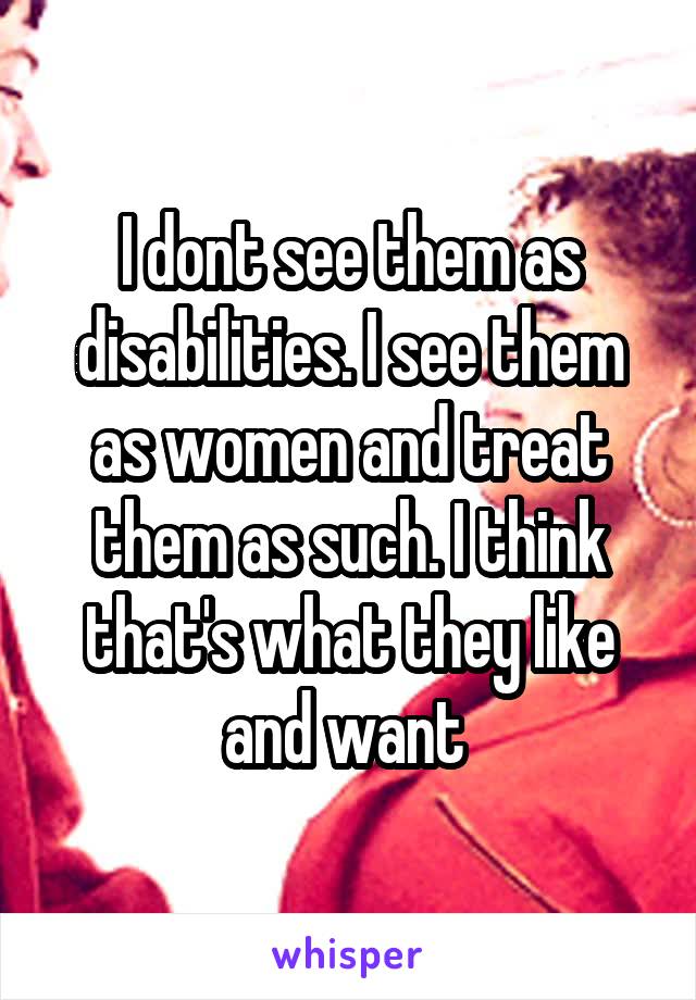 I dont see them as disabilities. I see them as women and treat them as such. I think that's what they like and want 