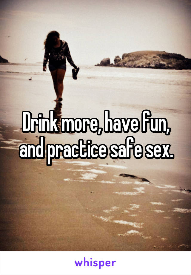 Drink more, have fun, and practice safe sex.