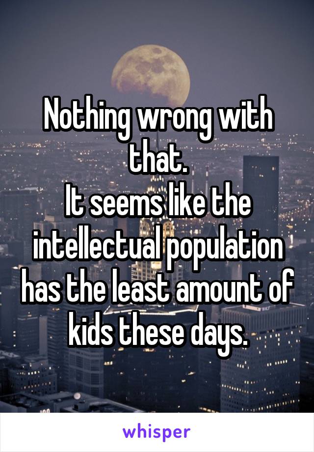 Nothing wrong with that.
It seems like the intellectual population has the least amount of kids these days.
