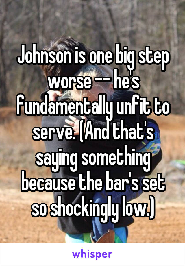 Johnson is one big step worse -- he's fundamentally unfit to serve. (And that's saying something because the bar's set so shockingly low.)