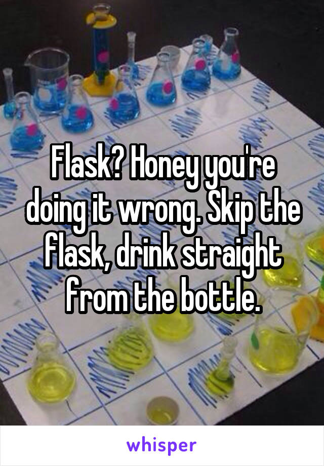 Flask? Honey you're doing it wrong. Skip the flask, drink straight from the bottle.