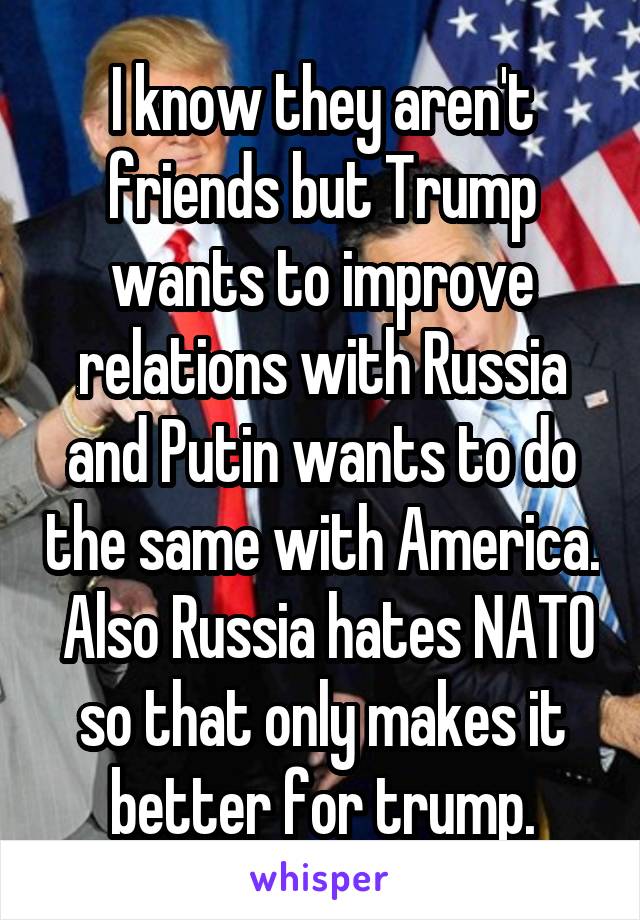 I know they aren't friends but Trump wants to improve relations with Russia and Putin wants to do the same with America.  Also Russia hates NATO so that only makes it better for trump.