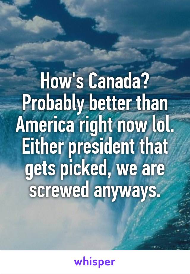 How's Canada? Probably better than America right now lol. Either president that gets picked, we are screwed anyways.