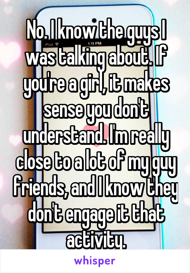 No. I know the guys I was talking about. If you're a girl, it makes sense you don't understand. I'm really close to a lot of my guy friends, and I know they don't engage it that activity.