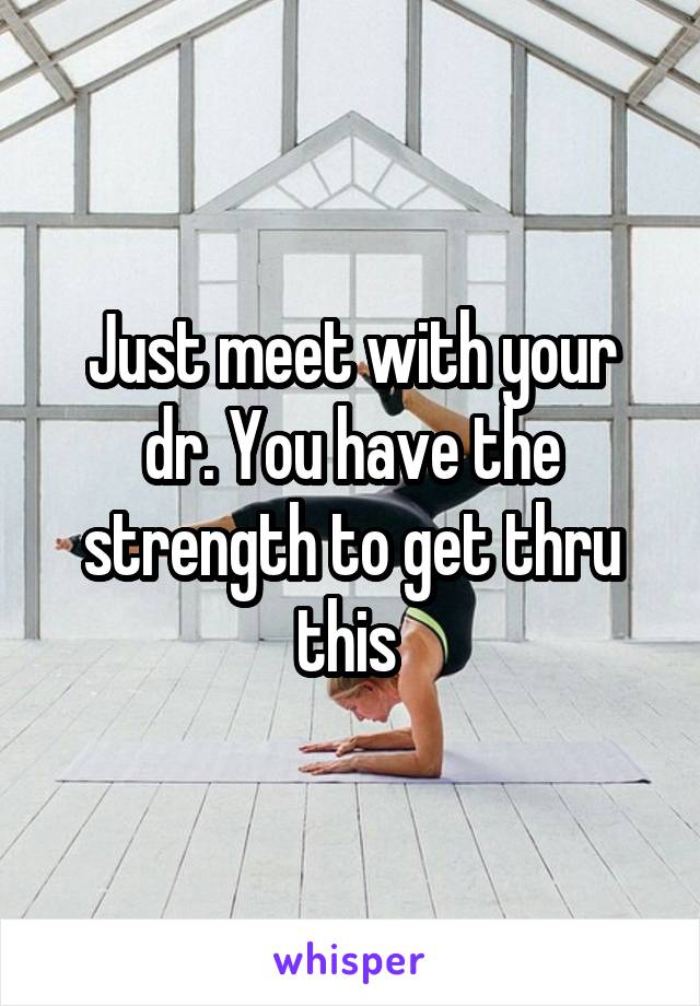 Just meet with your dr. You have the strength to get thru this 