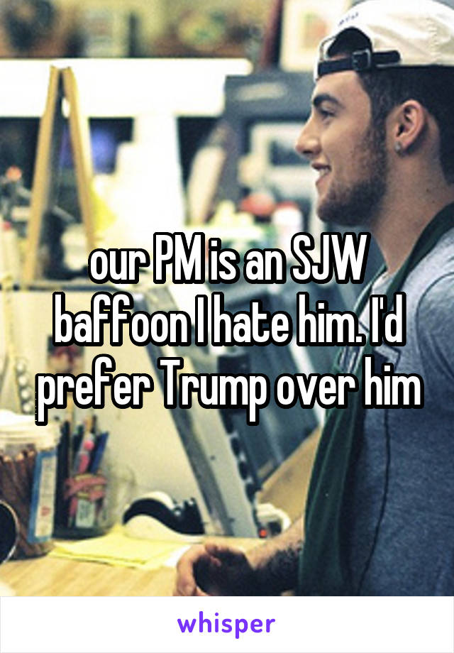 our PM is an SJW baffoon I hate him. I'd prefer Trump over him