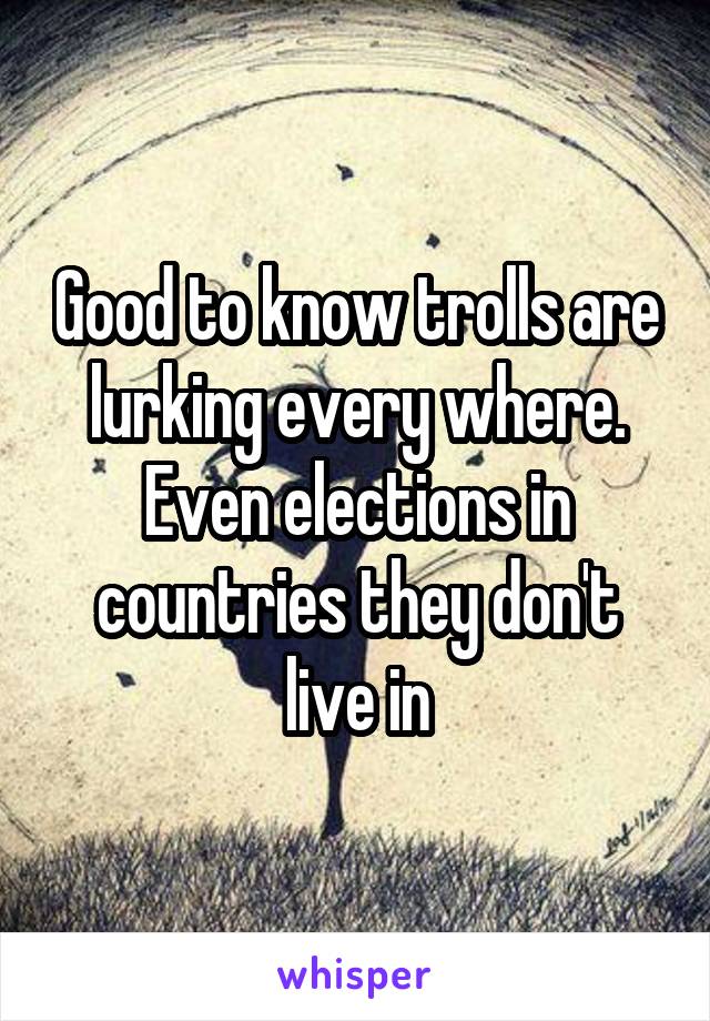 Good to know trolls are lurking every where. Even elections in countries they don't live in