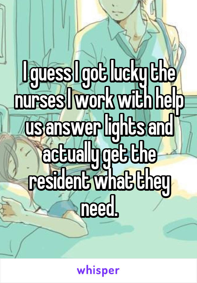 I guess I got lucky the nurses I work with help us answer lights and actually get the resident what they need.