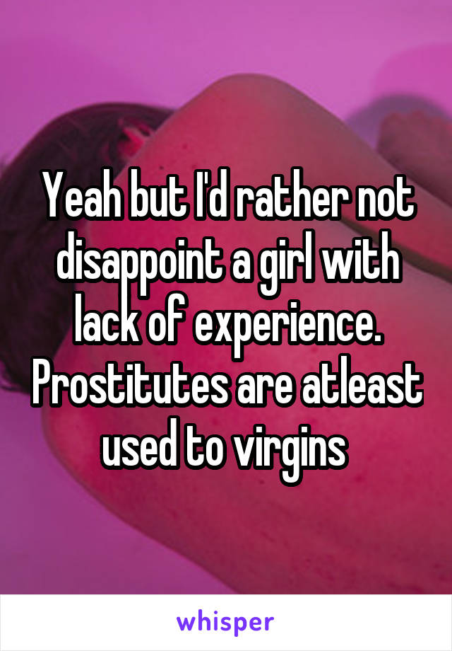 Yeah but I'd rather not disappoint a girl with lack of experience. Prostitutes are atleast used to virgins 