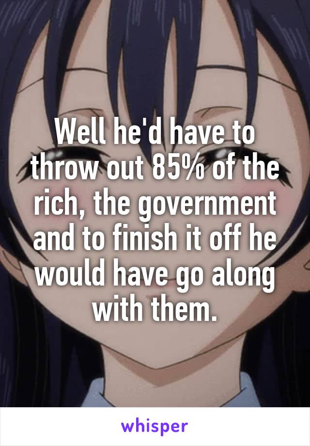 Well he'd have to throw out 85% of the rich, the government and to finish it off he would have go along with them.