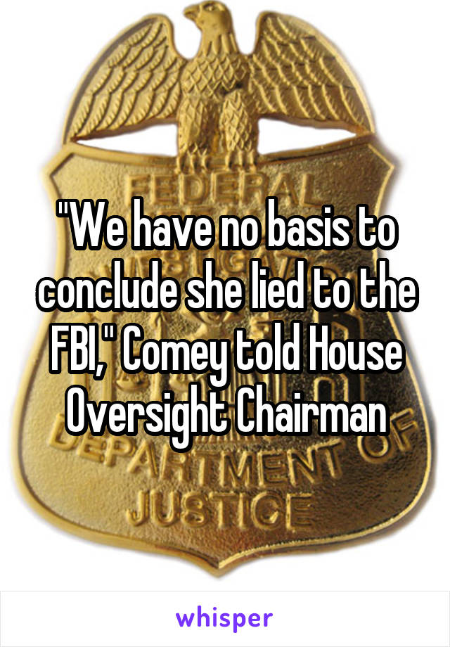 "We have no basis to conclude she lied to the FBI," Comey told House Oversight Chairman