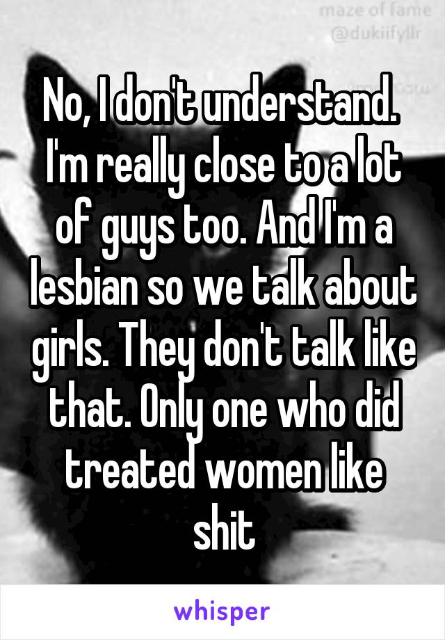 No, I don't understand.  I'm really close to a lot of guys too. And I'm a lesbian so we talk about girls. They don't talk like that. Only one who did treated women like shit