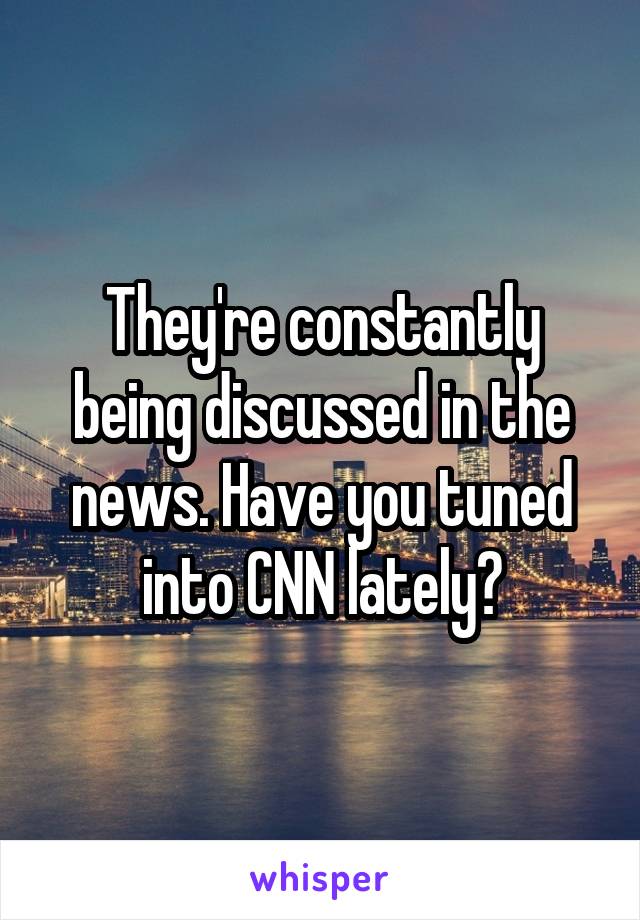 They're constantly being discussed in the news. Have you tuned into CNN lately?