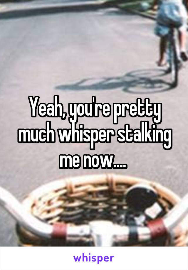 Yeah, you're pretty much whisper stalking me now.... 