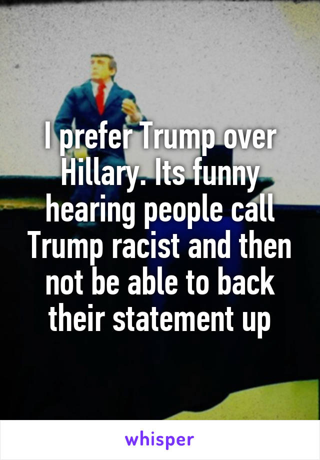 I prefer Trump over Hillary. Its funny hearing people call Trump racist and then not be able to back their statement up