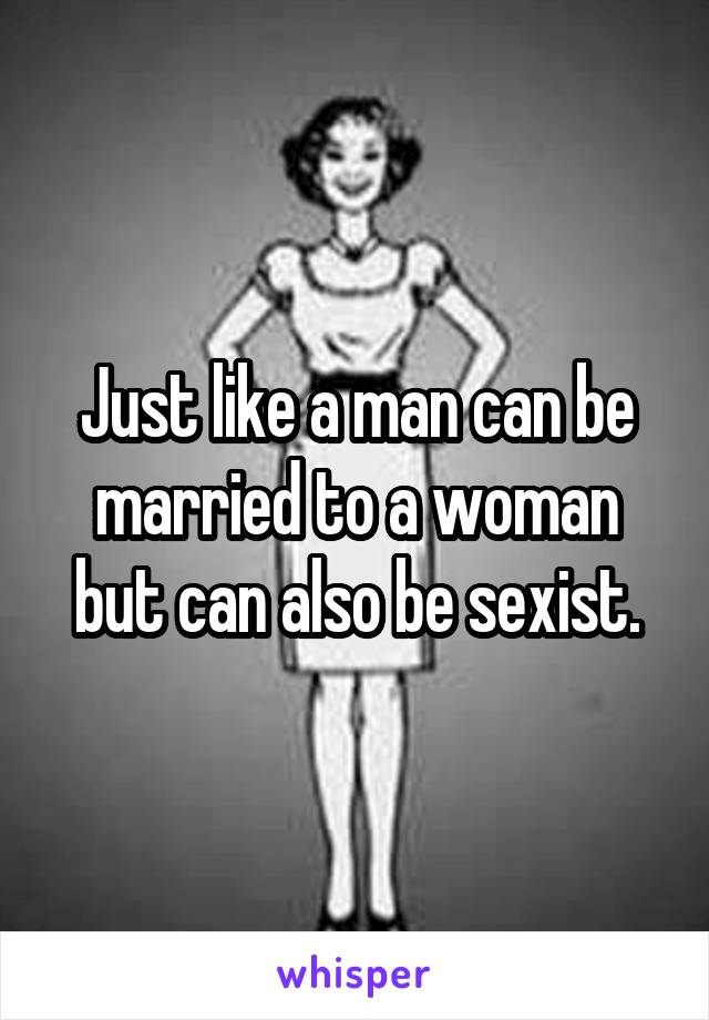 Just like a man can be married to a woman but can also be sexist.
