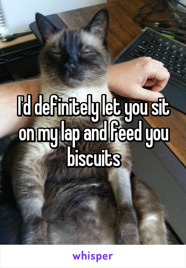 I'd definitely let you sit on my lap and feed you biscuits