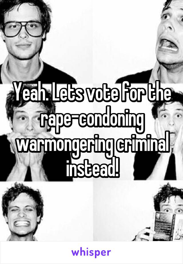 Yeah. Lets vote for the rape-condoning warmongering criminal instead!