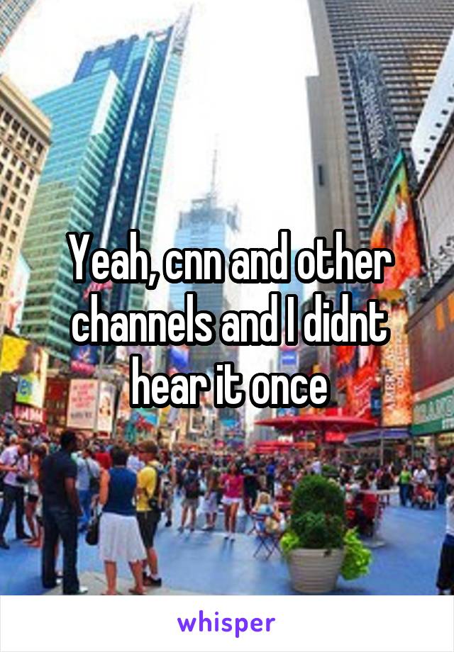 Yeah, cnn and other channels and I didnt hear it once