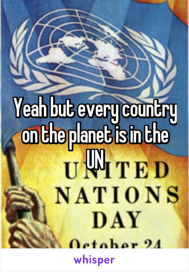 Yeah but every country on the planet is in the UN