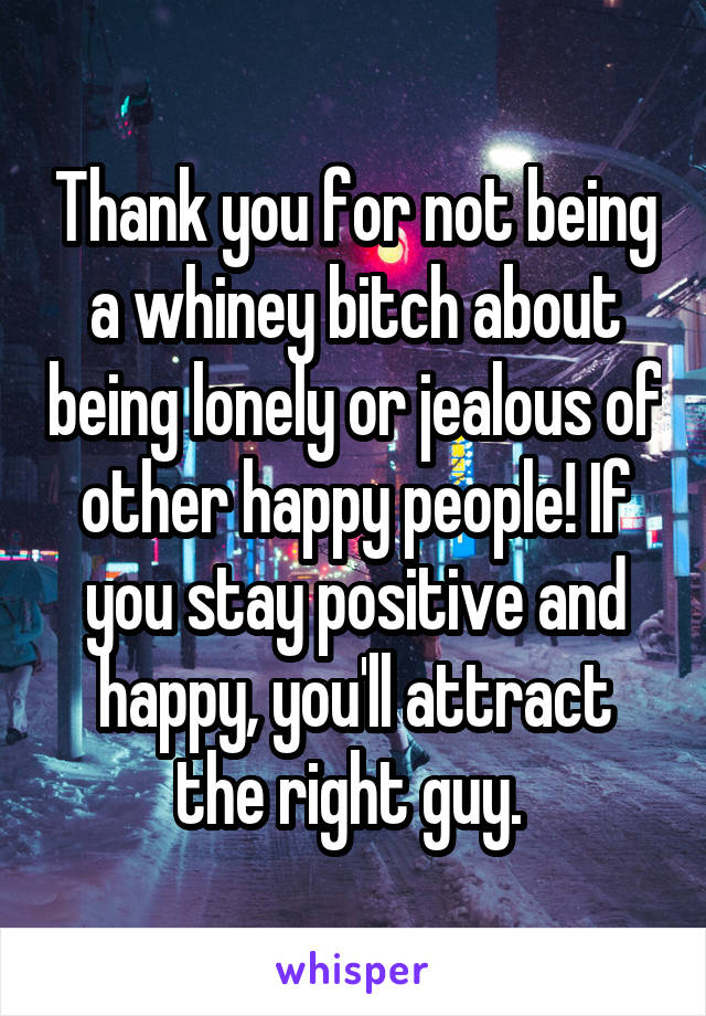 Thank you for not being a whiney bitch about being lonely or jealous of other happy people! If you stay positive and happy, you'll attract the right guy. 