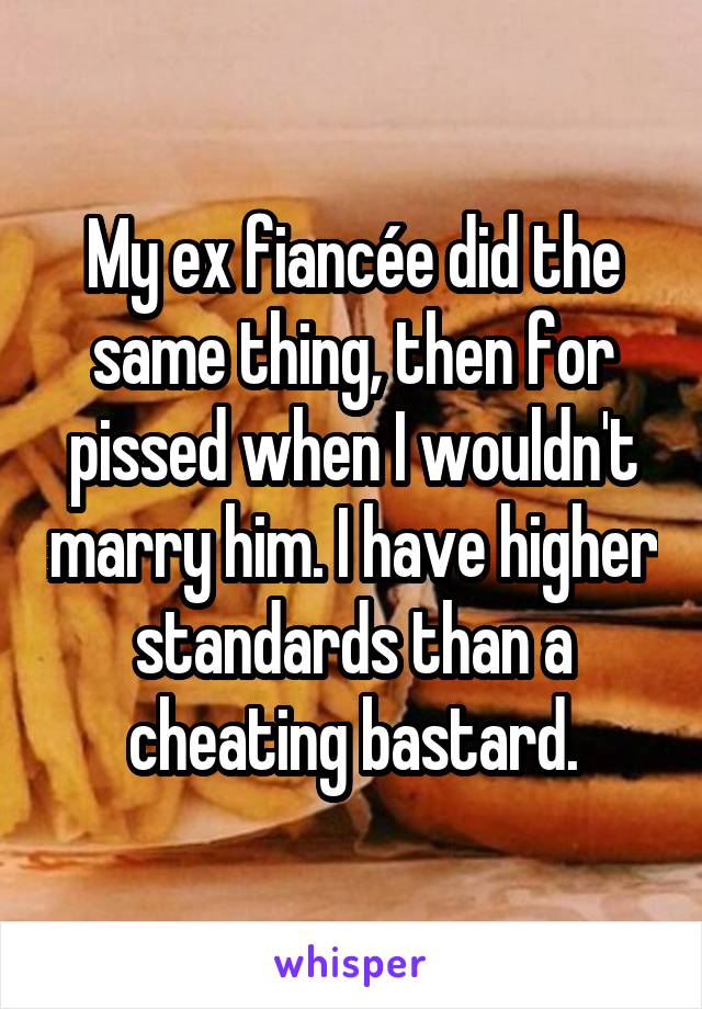 My ex fiancée did the same thing, then for pissed when I wouldn't marry him. I have higher standards than a cheating bastard.