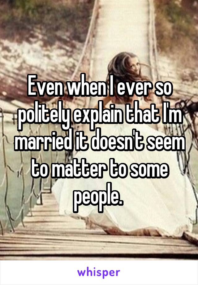 Even when I ever so politely explain that I'm married it doesn't seem to matter to some people. 