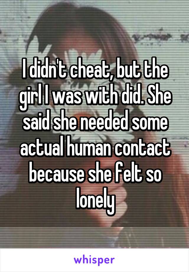 I didn't cheat, but the girl I was with did. She said she needed some actual human contact because she felt so lonely