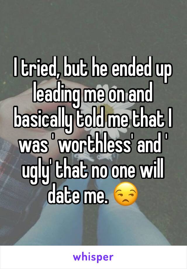 I tried, but he ended up leading me on and basically told me that I was ' worthless' and ' ugly' that no one will date me. 😒
