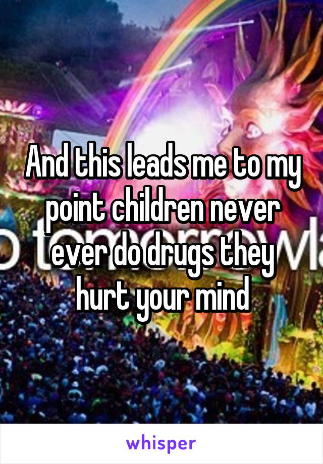 And this leads me to my point children never ever do drugs they hurt your mind