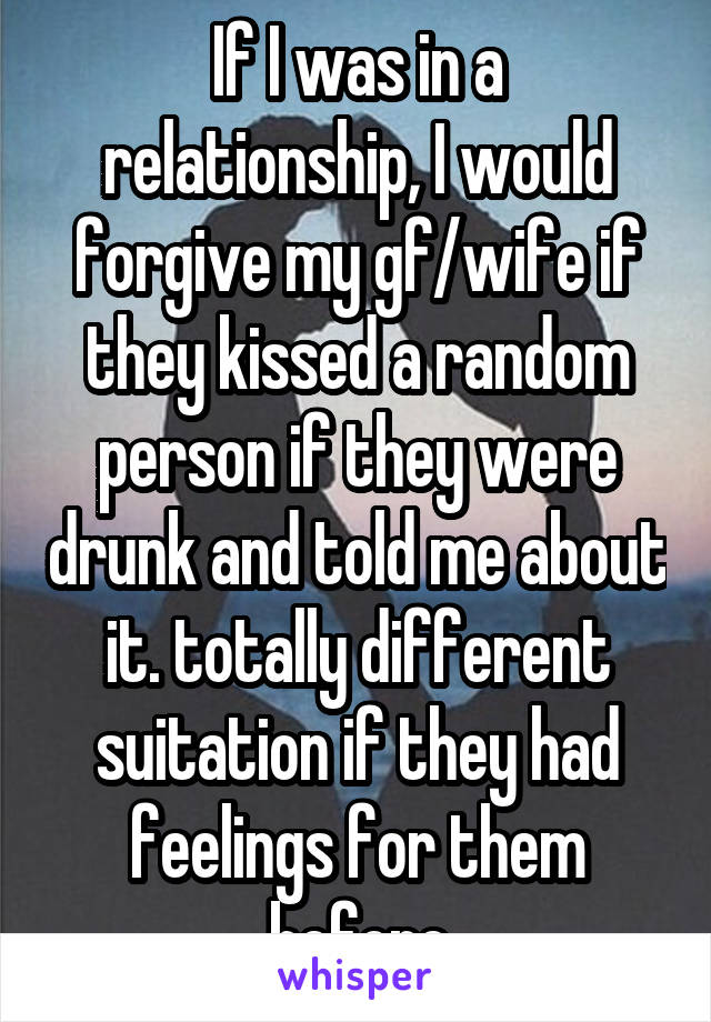 If I was in a relationship, I would forgive my gf/wife if they kissed a random person if they were drunk and told me about it. totally different suitation if they had feelings for them before