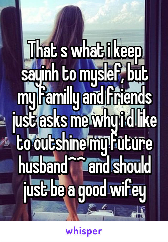 That s what i keep sayinh to myslef, but my familly and friends just asks me why i d like to outshine my future husband^^ and should just be a good wifey