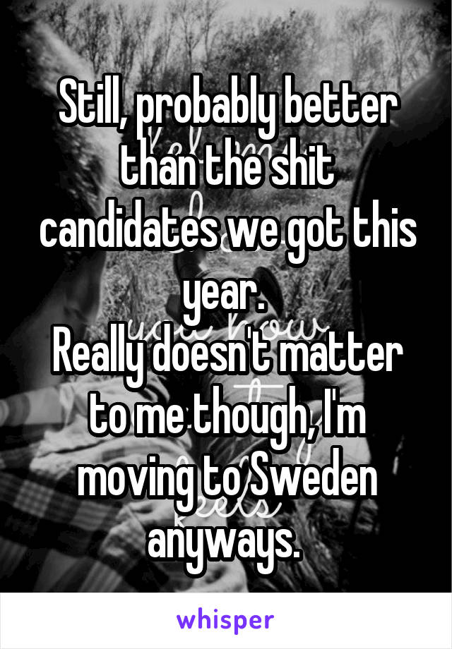 Still, probably better than the shit candidates we got this year. 
Really doesn't matter to me though, I'm moving to Sweden anyways. 