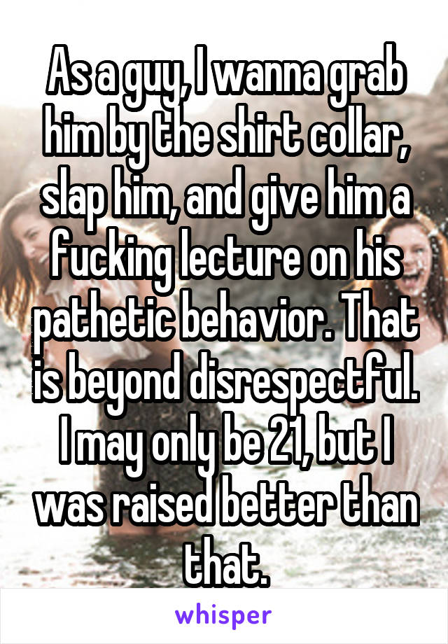 As a guy, I wanna grab him by the shirt collar, slap him, and give him a fucking lecture on his pathetic behavior. That is beyond disrespectful. I may only be 21, but I was raised better than that.