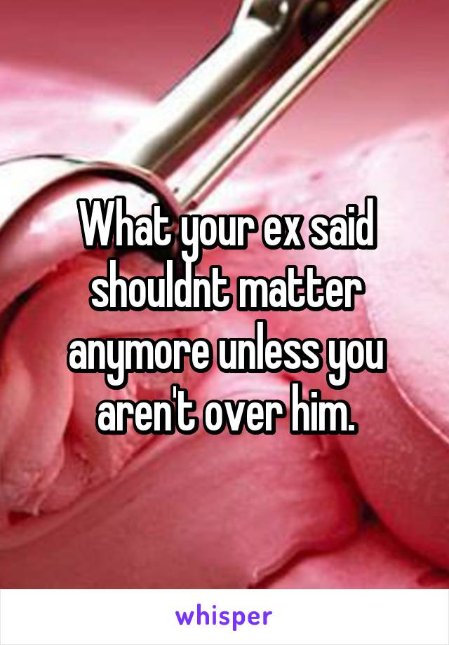 What your ex said shouldnt matter anymore unless you aren't over him.