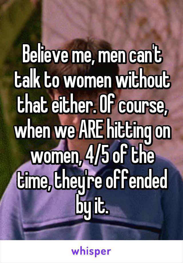 Believe me, men can't talk to women without that either. Of course, when we ARE hitting on women, 4/5 of the time, they're offended by it.