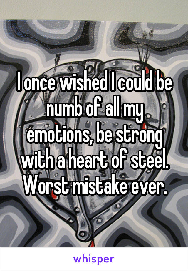 I once wished I could be numb of all my emotions, be strong with a heart of steel. Worst mistake ever.