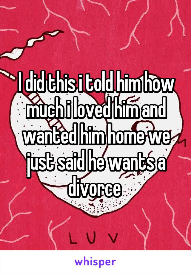 I did this i told him how much i loved him and wanted him home we just said he wants a divorce 