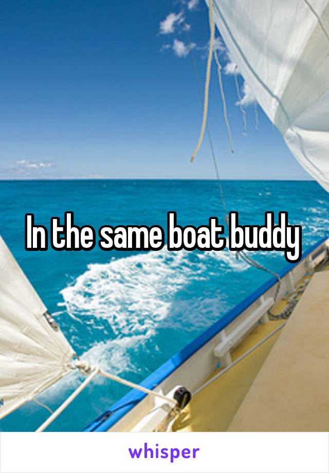 In the same boat buddy 