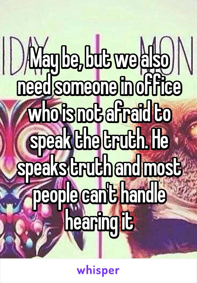 May be, but we also need someone in office who is not afraid to speak the truth. He speaks truth and most people can't handle hearing it