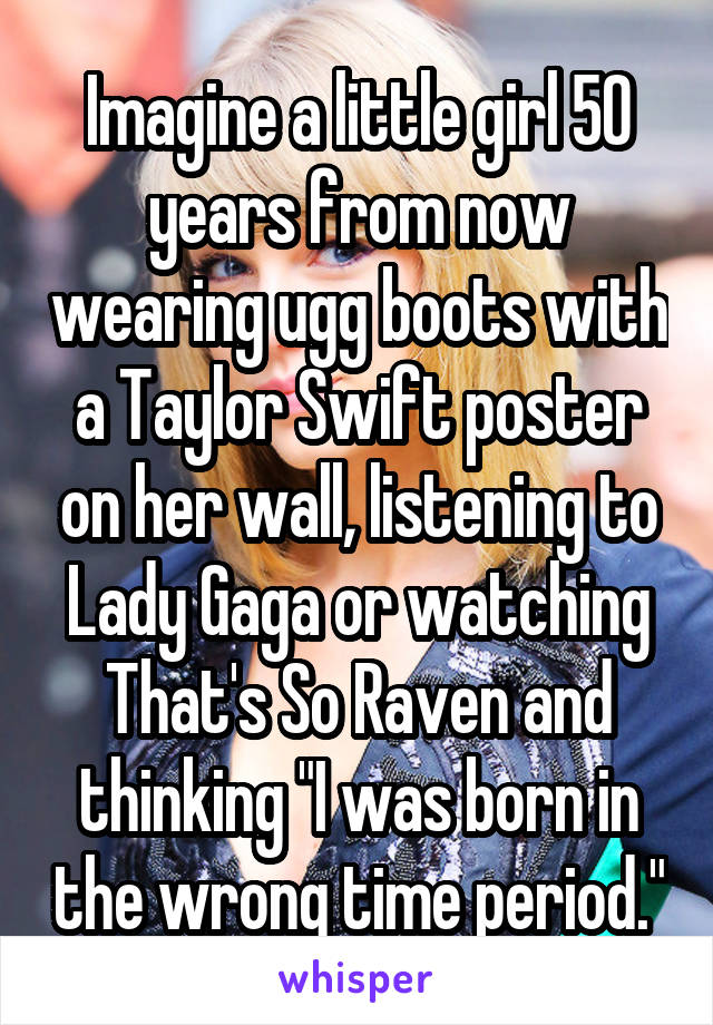 Imagine a little girl 50 years from now wearing ugg boots with a Taylor Swift poster on her wall, listening to Lady Gaga or watching That's So Raven and thinking "I was born in the wrong time period."