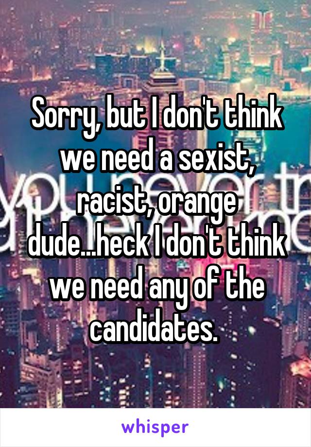 Sorry, but I don't think we need a sexist, racist, orange dude...heck I don't think we need any of the candidates. 