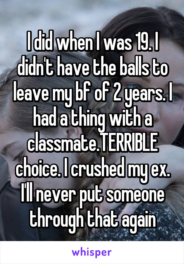 I did when I was 19. I didn't have the balls to leave my bf of 2 years. I had a thing with a classmate.TERRIBLE choice. I crushed my ex. I'll never put someone through that again