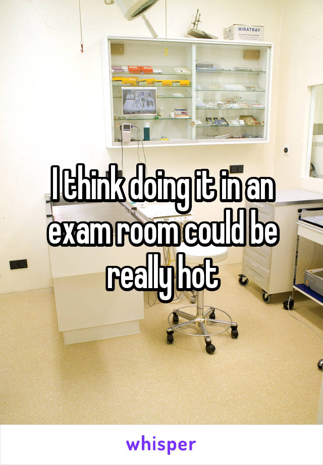 I think doing it in an exam room could be really hot