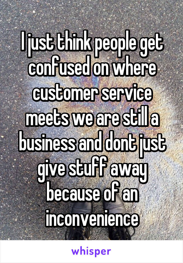 I just think people get confused on where customer service meets we are still a business and dont just give stuff away because of an inconvenience