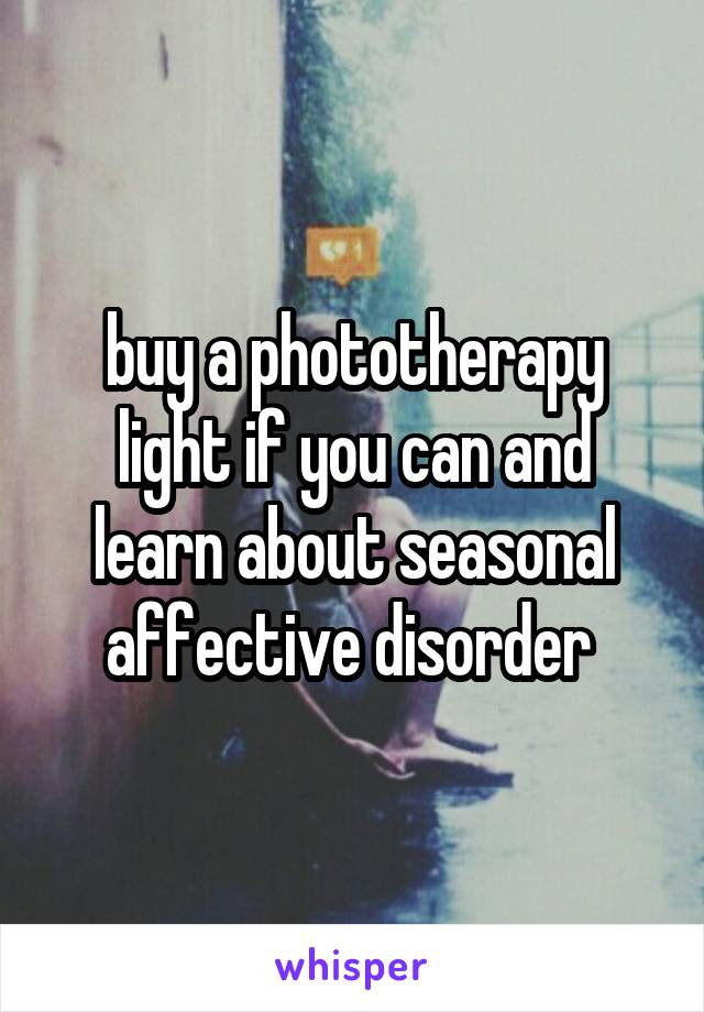 buy a phototherapy light if you can and learn about seasonal affective disorder 