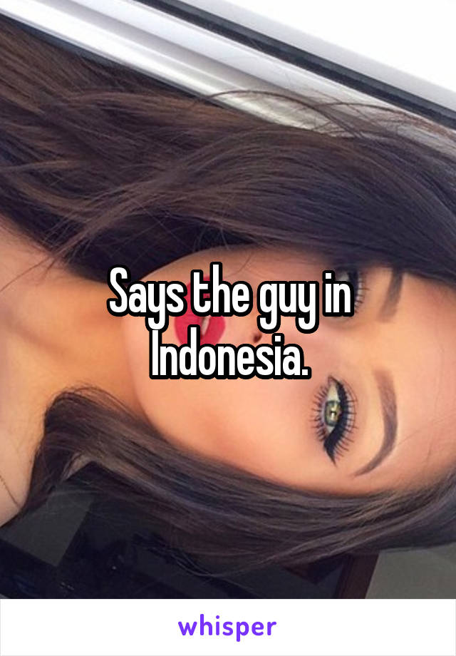 Says the guy in Indonesia.