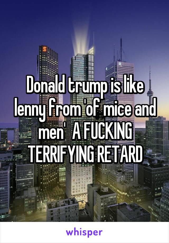 Donald trump is like lenny from 'of mice and men'  A FUCKING TERRIFYING RETARD