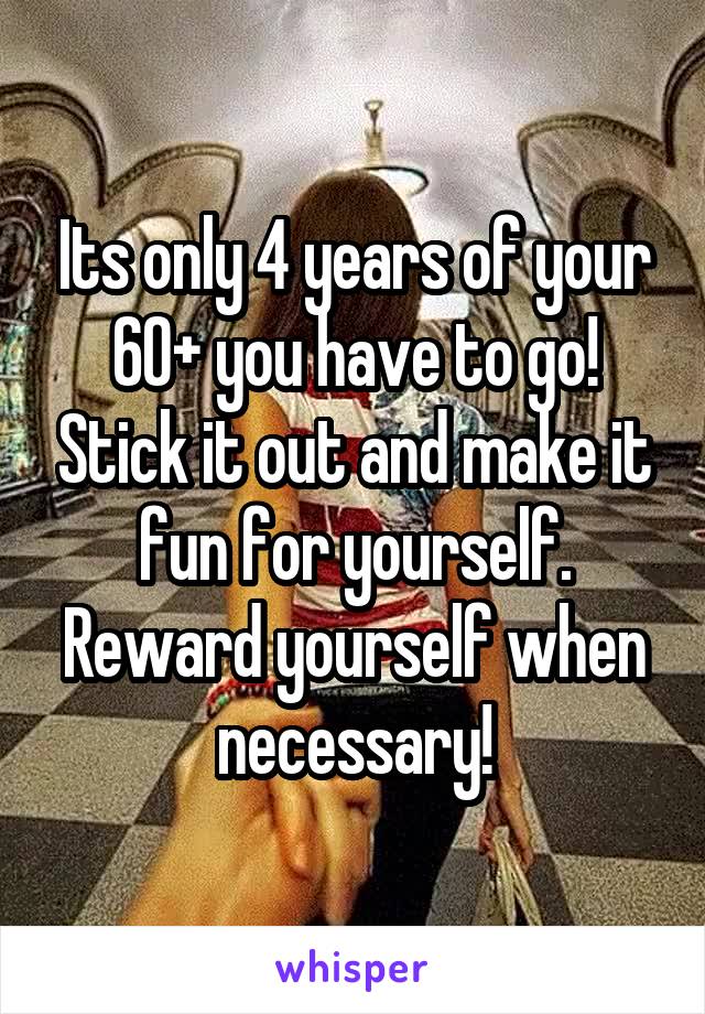 Its only 4 years of your 60+ you have to go! Stick it out and make it fun for yourself. Reward yourself when necessary!