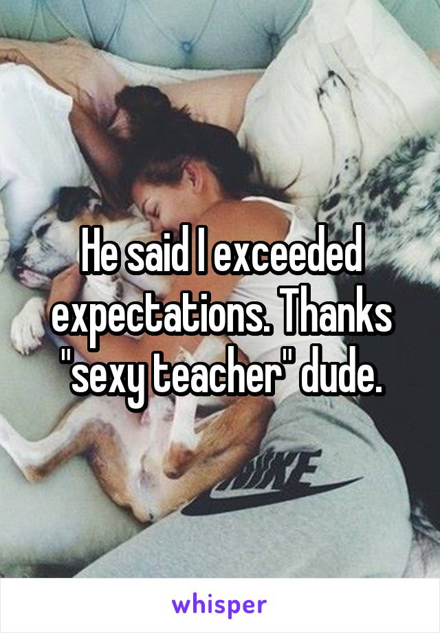 He said I exceeded expectations. Thanks "sexy teacher" dude.